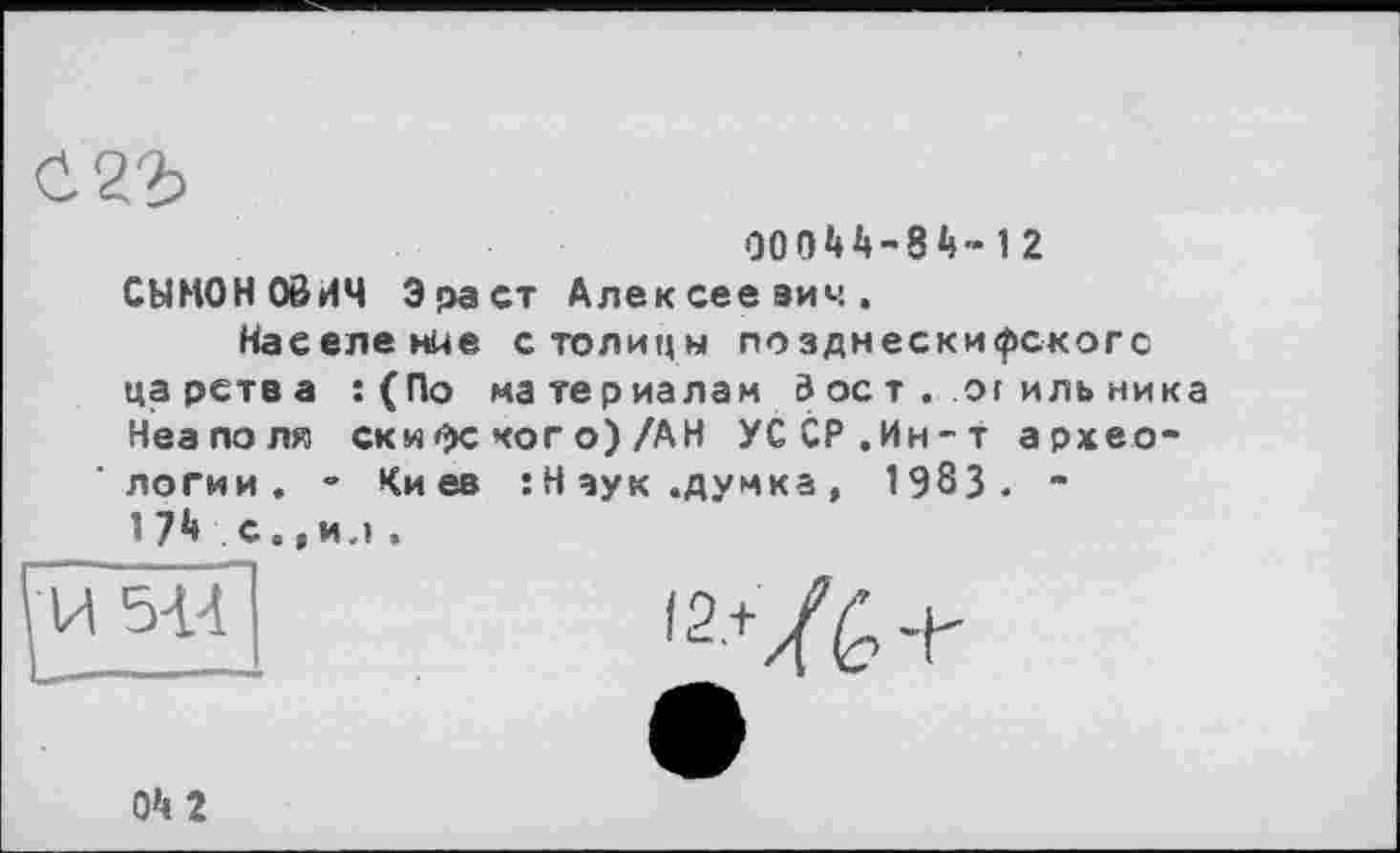 ﻿00044-84»12
СЫНОНОбИЧ Эраст Алексеевич.
Население столицы позднескифскогс царства :(По материалам 3 ост . or иль ника Неаполя ски Фе ког о) /АН УССР.Ин-т археологии. - Киев :Наук .думка, 1983. -1 74 с.,и.»,
'2-+/é> +
04 2